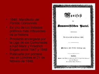 1848:  Manifiesto del Partido Comunista Es uno de los tratados políticos más influyentes de la historia Proclama encargada por la Liga de los Comunistas a Karl Marx y Friedrich Engels entre 1847 y 1848 Publicada por primera vez en Londres el 21 de febrero de 1848.  