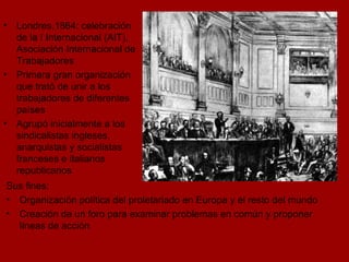 Londres,1864: celebración de la I Internacional (AIT), Asociación Internacional de Trabajadores Primera gran organización que trató de unir a los trabajadores de diferentes países Agrupó inicialmente a los sindicalistas ingleses, anarquistas y socialistas franceses e italianos republicanos Sus fines: Organización política del proletariado en Europa y el resto del mundo Creación de un foro para examinar problemas en común y proponer líneas de acción 