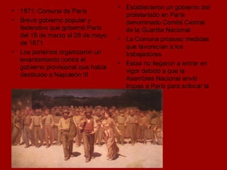 Establecieron un gobierno del proletariado en París denominado Comité Central de la Guardia Nacional La Comuna propuso medidas que favorecían a los trabajadores Estas no llegaron a entrar en vigor debido a que la Asamblea Nacional envió tropas a París para sofocar la  sublevación  1871: Comuna de París Breve gobierno popular y federativo que gobernó París del 18 de marzo al 28 de mayo de 1871 Los parisinos organizaron un levantamiento contra el gobierno provisional que había destituido a Napoleón III 