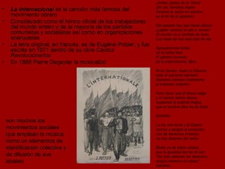 La Internacional  es la canción más famosa del movimiento obrero Considerado como el himno oficial de los trabajadores del mundo entero y de la mayoría de los partidos comunistas y socialistas así como en organizaciones anarquistas La letra original, en francés, es de Eugène Pottier, y fue escrita en 1871 dentro de su obra  Cantos Revolucionarios En 1888 Pierre Degeyter la musicalizó  ¡Arriba, parias de la Tierra!   ¡En pie, famélica legión Atruena la razón en marcha: es el fin de la opresión. Del pasado hay que hacer añicos. ¡Legión esclava en pie a vencer! El mundo va a cambiar de base. Los nada de hoy todo han de ser. Agrupémonos todos, en la lucha final. El género humano es la internacional.  (Bis) Ni en dioses, reyes ni tribunos, está el supremo salvador. Nosotros mismos realicemos el esfuerzo redentor. Para hacer que el tirano caiga y el mundo siervo liberar, soplemos la potente fragua que el hombre libre ha de forjar. Estribillo  La ley nos burla y el Estado oprime y sangra al productor; nos da derechos irrisorios no hay deberes del señor. Basta ya de tutela odiosa, que la igualdad ley ha de ser: "No más deberes sin derechos, ningún derecho sin deber". Estribillo son muchos los movimientos sociales que emplean la música como un elementos de identificación colectiva y de difusión de sus ideales  