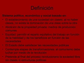 Definición Sistema político, económico y social basado en: El establecimiento de una sociedad sin clases: al no haber clases, no existe la dominación de una clase sobre la otra Abolición de la propiedad privada: medios de producción comunes Equidad: permitir el reparto equitativo del trabajo en función de la habilidad y de los beneficios en función de las necesidades El Estado debe satisfacer las necesidades públicas Contempla etapas de transformaciones: el comunismo debe luchar por medio de la revolución Pretende al final del proceso revolucionario la sociedad libre sin clases ni estructuras políticas  