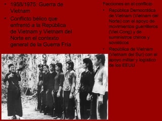 1958/1975: Guerra de Vietnam   Conflicto bélico que enfrentó a la República de Vietnam y Vietnam del Norte en el contexto general de la Guerra Fría  Facciones en el conflicto República Democrática de Vietnam (Vietnam del Norte) con el apoyo de movimientos guerrilleros (Viet Cong) y de suministros chinos y soviéticos República de Vietnam (Vietnam del Sur) con el apoyo militar y logístico de los EEUU 
