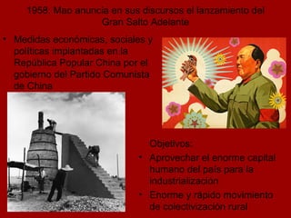1958: Mao anuncia en sus discursos el lanzamiento del Gran Salto Adelante Medidas económicas, sociales y políticas implantadas en la República Popular China por el gobierno del Partido Comunista de China Objetivos: Aprovechar el enorme capital humano del país para la industrialización Enorme y rápido movimiento de colectivización rural 
