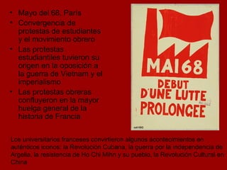 Mayo del 68, París Convergencia de protestas de estudiantes y el movimiento obrero Las protestas estudiantiles tuvieron su origen en la oposición a la guerra de Vietnam y el imperialismo Las protestas obreras confluyeron en la mayor huelga general de la historia de Francia Los universitarios franceses convirtieron algunos acontecimientos en auténticos iconos: la Revolución Cubana, la guerra por la independencia de Argelia, la resistencia de Ho Chi Mihn y su pueblo, la Revolución Cultural en China  