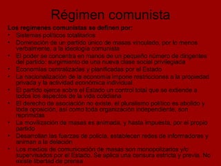 Régimen comunista Los regímenes comunistas se definen por: Sistemas políticos totalitarios Dominación de un partido único de masas vinculado, por lo menos verbalmente, a la ideología comunista El poder se concentra en manos de un pequeño número de dirigentes del partido: surgimiento de una nueva clase social privilegiada Economías centralizadas y planificadas por el Estado La nacionalización de la economía impone restricciones a la propiedad privada y la actividad económica individual El partido ejerce sobre el Estado un control total que se extiende a todos los aspectos de la vida cotidiana El derecho de asociación no existe, el pluralismo político es abolido y toda oposición, así como toda organización independiente, son reprimidas  La movilización de masas es animada, y hasta impuesta, por el propio partido Desarrollan las fuerzas de policía, establecen redes de informadores y animan a la delación Los medios de comunicación de masas son monopolizados y/o supervisados por el Estado. Se aplica una censura estricta y previa. No existe libertad de prensa 