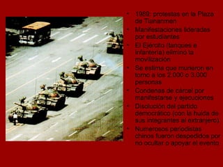 1989: protestas en la Plaza de Tiananmen Manifestaciones lideradas por estudiantes El Ejército (tanques e infantería) eliminó la movilización  Se estima que murieron en torno a los 2.000 o 3.000 personas Condenas de cárcel por manifestarse y ejecuciones Disolución del partido democrático (con la huida de sus integrantes al extranjero). Numerosos periodistas chinos fueron despedidos por no ocultar o apoyar el evento  