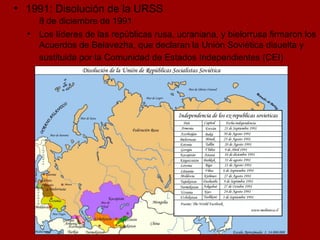 1991: Disolución de la URSS 8 de diciembre de 1991 Los líderes de las repúblicas rusa, ucraniana, y bielorrusa firmaron los Acuerdos de Belavezha, que declaran la Unión Soviética disuelta y sustituida por la Comunidad de Estados Independientes (CEI)   