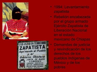 1994: Levantamiento zapatista  Rebelión encabezada por el grupo armado Ejército Zapatista de Liberación Nacional en el estado mexicano de Chiapas Demandas de justicia y reivindicación de los derechos de los pueblos indígenas de México y de los pobres 