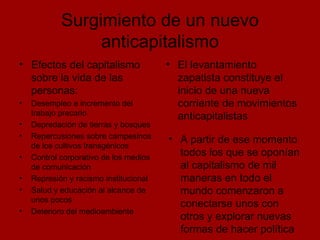 Surgimiento de un nuevo anticapitalismo Efectos del capitalismo sobre la vida de las personas: Desempleo e incremento del trabajo precario Depredación de tierras y bosques Repercusiones sobre campesinos de los cultivos transgénicos Control corporativo de los medios de comunicación Represión y racismo institucional Salud y educación al alcance de unos pocos Deterioro del medioambiente El levantamiento zapatista constituye el inicio de una nueva corriente de movimientos anticapitalistas A partir de ese momento todos los que se oponían al capitalismo de mil maneras en todo el mundo comenzaron a conectarse unos con otros y explorar nuevas formas de hacer política 