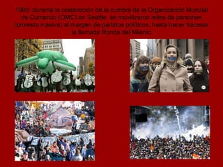1999: durante la celebración de la cumbre de la Organización Mundial de Comercio (OMC) en Seattle, se movilizaron miles de personas (protesta masiva) al margen de partidos políticos, hasta hacer fracasar la llamada Ronda del Milenio 