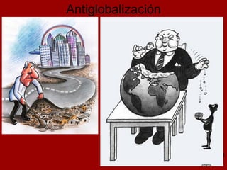 Antiglobalización Amplio conjunto de movimientos sociales Activistas procedentes de distintas corrientes políticas A finales del siglo XX convergieron en la crítica social al denominado pensamiento único y a la globalización Acusan a este proceso de: Beneficiar a las multinacionales y a los países mas ricos Acentuar la precariedad del trabajo  Consolidar un modelo de desarrollo económico injusto e insostenible Socavar la capacidad democrática de los Estados Si la globalización está asociada al capitalismo, la antiglobalización se asocia Al anticapitalismo A la economía sostenible 