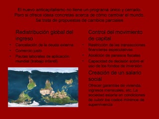 El nuevo anticapitalismo no tiene un programa único y cerrado. Pero si ofrece ideas concretas acerca de cómo cambiar el mundo. Se trata de propuestas de cambios parciales Redistribución global del ingreso Cancelación de la deuda externa Comercio justo Pautas laborales de aplicación mundial (trabajo infantil) Control del movimiento de capital Restricción de las transacciones financieras especulativas Abolición de paraisos fiscales Capacidad de decisión sobre el uso de los fondos de inversión Creación de un salario social Ofrecer garantías de vivienda, ingresos mensuales, etc. La sociedad estaría en condiciones de cubrir los costos mínimos de supervivencia 