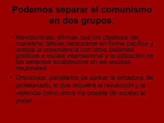 Podemos separar el comunismo en dos grupos: Revisionistas: afirman que los objetivos del marxismo debían alcanzarse en forma pacífica y acepta la coexistencia con otros sistemas políticos a escala internacional y la utilización de los sistemas establecidos en las escalas nacionales Ortodoxos: partidarios de aplicar la dictadura del proletariado, lo que requiere la revolución y la violencia como única vía posible de acceso al poder 