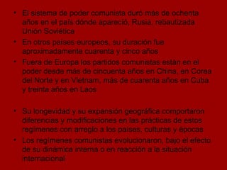 El sistema de poder comunista duró más de ochenta años en el país dónde apareció, Rusia, rebautizada Unión Soviética En otros países europeos, su duración fue aproximadamente cuarenta y cinco años Fuera de Europa los partidos comunistas están en el poder desde más de cincuenta años en China, en Corea del Norte y en Vietnam, más de cuarenta años en Cuba y treinta años en Laos  Su longevidad y su expansión geográfica comportaron diferencias y modificaciones en las prácticas de estos regímenes con arreglo a los países, culturas y épocas Los regímenes comunistas evolucionaron, bajo el efecto de su dinámica interna o en reacción a la situación internacional 