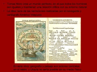 En esta obra, geografía y paisaje son actores centrales en el relato, y Utopía no sería posible sin su medio físico Tomas Moro crea un mundo perfecto, en el que todos los hombres son iguales y mantienen una relación idílica con su entorno natural La idea nace de las narraciones realizadas por el navegante y cartógrafo Américo Vespucio   