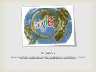 Alcances
La empresa es y ha sido criticada por colaborar con determinados países en la censura de Internet con el afán de
expandirse comercialmente en ellos y por la infracción reiterada de derechos de autor.
 