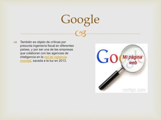 
Google
 También es objeto de críticas por
presunta ingeniería fiscal en diferentes
países, y por ser una de las empresas
que colaboran con las agencias de
inteligencia en la red de vigilancia
mundial, sacada a la luz en 2013.
 