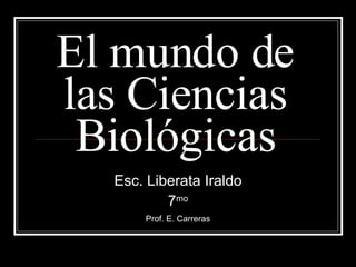 El mundo de las Ciencias Biológicas Esc. Liberata Iraldo 7 mo Prof. E. Carreras 