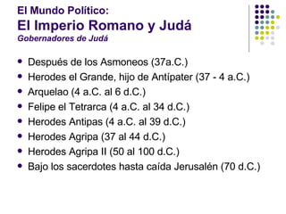 El Mundo Político:  El Imperio Romano y Judá Gobernadores de Judá Después de los Asmoneos (37a.C.) Herodes el Grande, hijo de Antípater (37 - 4 a.C.) Arquelao (4 a.C. al 6 d.C.) Felipe el Tetrarca (4 a.C. al 34 d.C.) Herodes Antipas (4 a.C. al 39 d.C.) Herodes Agripa (37 al 44 d.C.) Herodes Agripa II (50 al 100 d.C.) Bajo los sacerdotes hasta caída Jerusalén (70 d.C.) 