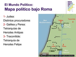 El Mundo Político:  Mapa político bajo Roma 1-  Judea: Distintos procuradores 2-  Galilea y Perea: Tetrarquías de  Herodes Antipas 3-  Traconítide: Tetrarquía de  Herodes Felipe 1 2 2 3 Perea Galilea Traconítide Judea Betania Belén 