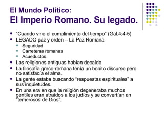 El Mundo Político:  El Imperio Romano. Su legado. “ Cuando vino el cumplimiento del tiempo” (Gal.4:4-5) LEGADO paz y orden – La Paz Romana Seguridad Carreteras romanas Acueductos Las religiones antiguas habían decaído. La filosofía greco-romana tenía un bonito discurso pero no satisfacía el alma. La gente estaba buscando “respuestas espirituales” a sus inquietudes. En una era en que la religión degeneraba muchos gentiles eran atraídos a los judíos y se convertían en “temerosos de Dios”. 