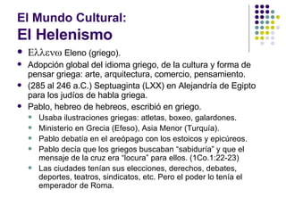 El Mundo Cultural: El Helenismo  Eleno (griego). Adopción global del idioma griego, de la cultura y forma de pensar griega: arte, arquitectura, comercio, pensamiento. (285 al 246 a.C.) Septuaginta (LXX) en Alejandría de Egipto para los judíos de habla griega. Pablo, hebreo de hebreos, escribió en griego. Usaba ilustraciones griegas: atletas, boxeo, galardones. Ministerio en Grecia (Efeso), Asia Menor (Turquía). Pablo debatía en el areópago con los estoicos y epicúreos. Pablo decía que los griegos buscaban “sabiduría” y que el mensaje de la cruz era “locura” para ellos. (1Co.1:22-23) Las ciudades tenían sus elecciones, derechos, debates, deportes, teatros, sindicatos, etc. Pero el poder lo tenía el emperador de Roma. 