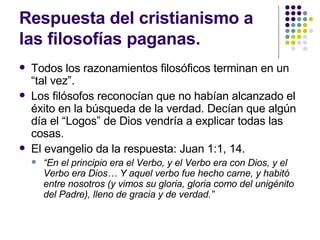 Respuesta del cristianismo a las filosofías paganas. Todos los razonamientos filosóficos terminan en un “tal vez”. Los filósofos reconocían que no habían alcanzado el éxito en la búsqueda de la verdad. Decían que algún día el “Logos” de Dios vendría a explicar todas las cosas. El evangelio da la respuesta: Juan 1:1, 14. “ En el principio era el Verbo, y el Verbo era con Dios, y el Verbo era Dios… Y aquel verbo fue hecho carne, y habitó entre nosotros (y vimos su gloria, gloria como del unigénito del Padre), lleno de gracia y de verdad.” 