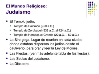 El Mundo Religioso: Judaísmo El Templo judío. Templo de Salomón (950 a.C.) Templo de Zorobabel (538 a.C. al 424 a.C.) Templo de Herodes el Grande (22 a.C. – 62 a.C.) La Sinagoga. Lugar de reunión en cada ciudad donde estaban dispersos los judíos desde el cautiverio, para orar y leer la Ley de Moisés. Las Fiestas. (ver más adelante tabla de las fiestas). Las Sectas del Judaísmo. La Diáspora. 