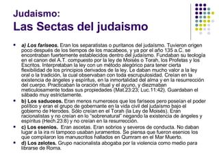 Judaismo: Las Sectas del judaismo a) Los fariseos.  Eran los separatistas o puritanos del judaísmo. Tuvieron origen poco después de los tiempos de los macabeos, y ya por el año 135 a.C. se encontraban fuertemente establecidos dentro del judaísmo. Fundaban su teología en el canon del A.T. compuesto por la ley de Moisés o Torah, los Profetas y los Escritos. Interpretaban la ley con un método alegórico para tener cierta flexibilidad de los principios derivados de la ley. Le daban mucho valor a la ley oral o la tradición, la cual observaban con toda escrupulosidad. Creían en la existencia de ángeles y espíritus, en la inmortalidad del alma y en la resurrección del cuerpo. Practicaban la oración ritual y el ayuno, y diezmaban meticulosamente todas sus propiedades (Mat.23:23; Luc.11:42). Guardaban el sábado muy estrictamente. b) Los saduceos.  Eran menos numerosos que los fariseos pero poseían el poder político y eran el grupo de gobernante en la vida civil del judaísmo bajo el gobierno de Herodes. Sólo creían en el Torah (la Ley de Moisés). Eran racionalistas y no creían en lo “sobrenatural” negando la existencia de ángeles y espíritus (Hech.23:8) y no creían en la resurrección.  c) Los esenios.   Eran ascetas. Eran sobrios y severos de conducta. No daban lugar a la ira ni tampoco usaban juramentos. Se piensa que fueron esenios los que compilaron los manuscritos hallados en Qumram en el Mar Muerto. d) Los zelotes.  Grupo nacionalista abogaba por la violencia como medio para librarse de Roma.   