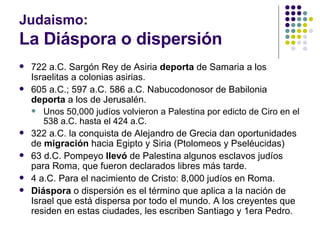 Judaismo: La Diáspora o dispersión 722 a.C. Sargón Rey de Asiria  deporta  de Samaria a los Israelitas a colonias asirias. 605 a.C.; 597 a.C. 586 a.C. Nabucodonosor de Babilonia  deporta  a los de Jerusalén. Unos 50,000 judíos volvieron a Palestina por edicto de Ciro en el 538 a.C. hasta el 424 a.C. 322 a.C. la conquista de Alejandro de Grecia dan oportunidades de  migración  hacia Egipto y Siria (Ptolomeos y Pseléucidas) 63 d.C. Pompeyo  llevó  de Palestina algunos esclavos judíos para Roma, que fueron declarados libres más tarde. 4 a.C. Para el nacimiento de Cristo: 8,000 judíos en Roma. Diáspora  o dispersión es el término que aplica a la nación de Israel que está dispersa por todo el mundo. A los creyentes que residen en estas ciudades, les escriben Santiago y 1era Pedro. 