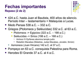 Fechas importantes Repaso (2 de 2) 424 a.C. hasta Juan el Bautista, 400 años de silencio. Período Inter – testamentario = Malaquías a Lucas. Medo Persas 538 a.C. – 332 a.C. Griegos (Ptolomeos y Seléucidas) 332 a.C. al 63 a.C. Ptolomeos -> Egipcios (322 a.C. – 198 a.C.) Seléucidas -> Sirios (198 a.C. – 168 a.C.) Antíoco IV Epífanes abomina templo judío Rebelión Macabea (Matatías, Judas Macabeo, Jonatán, Simón) Asmoneos (Juan Hircano) 142 a.C. al 37 a.C. Pompeyo en 63 a.C. consquista Palestina para Roma. Herodes El Grande 37 a.C. al 4 a.C. 