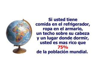 Si usted tiene comida en el refrigerador, ropa en el armario, un techo sobre su cabeza y un lugar donde dormir, usted es mas rico que 75% de la población mundial.  