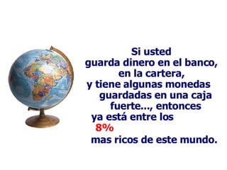 Si usted guarda dinero en el banco, en la cartera, y tiene algunas monedas  guardadas en una caja fuerte..., entonces ya está entre los  8%  mas ricos de este mundo.   