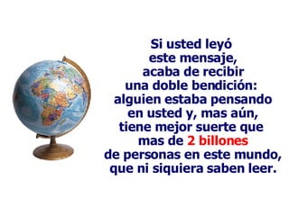 Si usted leyó  este mensaje, acaba de recibir una doble bendición:  alguien estaba pensando en usted y, mas aún, tiene mejor suerte que  mas de  2 billones de personas en este mundo, que ni siquiera saben leer. 