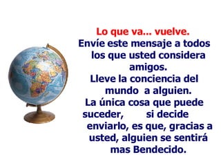 Lo que va... vuelve.   Envíe este mensaje a todos los que usted considera amigos. Lleve la conciencia del mundo  a alguien . La única cosa que puede suceder,  si decide  enviarlo, es que, gracias a usted, alguien se sentirá mas Bendecido. 