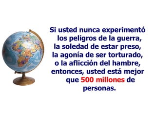 Si usted nunca experimentó los peligros de la guerra,  la soledad de estar preso, la agonía de ser torturado, o la aflicción del hambre, entonces, usted está mejor que  500 millones  de personas.   