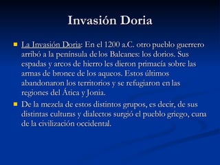 Invasión Doria La Invasión Doria : En el 1200 a.C. otro pueblo guerrero arribó a la península de los Balcanes: los dorios. Sus espadas y arcos de hierro les dieron primacía sobre las armas de bronce de los aqueos. Estos últimos abandonaron los territorios y se refugiaron en las regiones del Ática y Jonia. De la mezcla de estos distintos grupos, es decir, de sus distintas culturas y dialectos surgió el pueblo griego, cuna de la civilización occidental. 