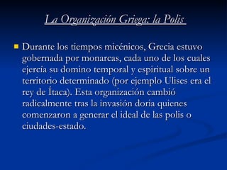 La Organización Griega: la Polis  Durante los tiempos micénicos, Grecia estuvo gobernada por monarcas, cada uno de los cuales ejercía su domino temporal y espiritual sobre un territorio determinado (por ejemplo Ulises era el rey de Ítaca). Esta organización cambió radicalmente tras la invasión doria quienes comenzaron a generar el ideal de las polis o ciudades-estado. 