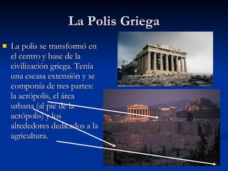 La Polis Griega La polis se transformó en el centro y base de la civilización griega. Tenía una escasa extensión y se componía de tres partes: la acrópolis, el área urbana (al pie de la acrópolis) y los alrededores dedicados a la agricultura. 
