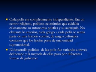 Cada polis era completamente independiente. Era un centro religioso, político, económico que cuidaba celosamente su autonomía política y su autarquía. No obstante lo anterior, cada griego y cada polis se sentía parte de una historia común, de rasgos culturales comunes que los hacían parte de una entidad supranacional. El desarrollo político  de las polis fue variando a través del tiempo y la mayoría de ellas pasó por diferentes formas de gobierno: 