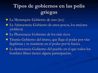 Tipos de gobiernos en las polis griegas La Monarquía: Gobierno de uno (rey) La Aristocracia: Gobierno de unos pocos, los mejores (nobleza) La Plutocracia: Gobierno de los más ricos Tiranía: Gobierno del tirano, que llega al poder por vías ilegítimas y se mantiene en el poder por la fuerza. La democracia: Gobierno del pueblo en el que todos los hombres libres tienen alguna participación. 