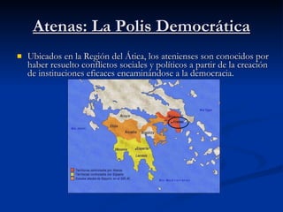 Atenas: La Polis Democrática Ubicados en la Región del Ática, los atenienses son conocidos por haber resuelto conflictos sociales y políticos a partir de la creación de instituciones eficaces encaminándose a la democracia. 