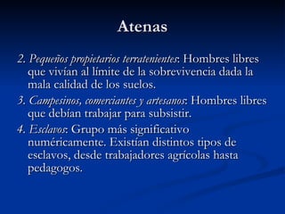 Atenas 2. Pequeños propietarios terratenientes : Hombres libres que vivían al límite de la sobrevivencia dada la mala calidad de los suelos. 3. Campesinos, comerciantes y artesanos : Hombres libres que debían trabajar para subsistir. 4. Esclavos : Grupo más significativo numéricamente. Existían distintos tipos de esclavos, desde trabajadores agrícolas hasta pedagogos. 
