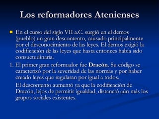 Los reformadores Atenienses En el curso del siglo VII a.C. surgió en el demos (pueblo) un gran descontento, causado principalmente por el desconocimiento de las leyes. El demos exigió la codificación de las leyes que hasta entonces había sido consuetudinaria.  1. El primer gran reformador fue  Dracón . Su código se caracterizó por la severidad de las normas y por haber creado leyes que regularan por igual a todos. El descontento aumentó ya que la codificación de Dracón, lejos de permitir igualdad, distanció aún más los grupos sociales existentes.  