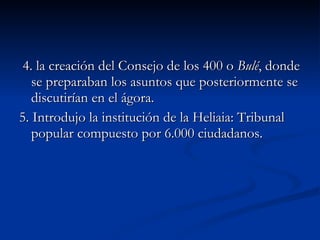 4. la creación del Consejo de los 400 o  Bulé , donde se preparaban los asuntos que posteriormente se discutirían en el ágora. 5. Introdujo la institución de la Heliaia: Tribunal popular compuesto por 6.000 ciudadanos. 