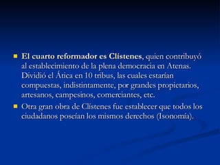 El cuarto reformador es Clístenes , quien contribuyó al establecimiento de la plena democracia en Atenas. Dividió el Ática en 10 tribus, las cuales estarían compuestas, indistintamente, por grandes propietarios, artesanos, campesinos, comerciantes, etc.  Otra gran obra de Clístenes fue establecer que todos los ciudadanos poseían los mismos derechos (Isonomía). 
