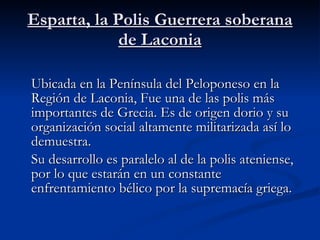 Esparta, la Polis Guerrera soberana de Laconia Ubicada en la Península del Peloponeso en la Región de Laconia, Fue una de las polis más importantes de Grecia. Es de origen dorio y su organización social altamente militarizada así lo demuestra. Su desarrollo es paralelo al de la polis ateniense, por lo que estarán en un constante enfrentamiento bélico por la supremacía griega. 
