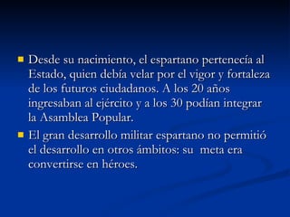 Desde su nacimiento, el espartano pertenecía al Estado, quien debía velar por el vigor y fortaleza de los futuros ciudadanos. A los 20 años ingresaban al ejército y a los 30 podían integrar la Asamblea Popular. El gran desarrollo militar espartano no permitió el desarrollo en otros ámbitos: su  meta era convertirse en héroes. 