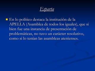 Esparta En lo político destaca la institución de la APELLA (Asamblea de todos los iguales), que si bien fue una instancia de presentación de problemáticas, no tuvo un carácter resolutivo, como si lo tenían las asambleas atenienses. 