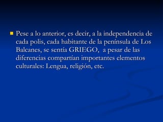 Pese a lo anterior, es decir, a la independencia de cada polis, cada habitante de la península de Los Balcanes, se sentía GRIEGO,  a pesar de las diferencias compartían importantes elementos culturales: Lengua, religión, etc. 